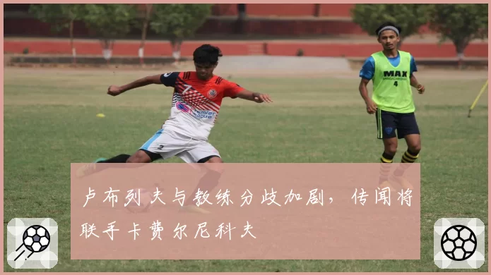 卢布列夫与教练分歧加剧,传闻将联手卡费尔尼科夫