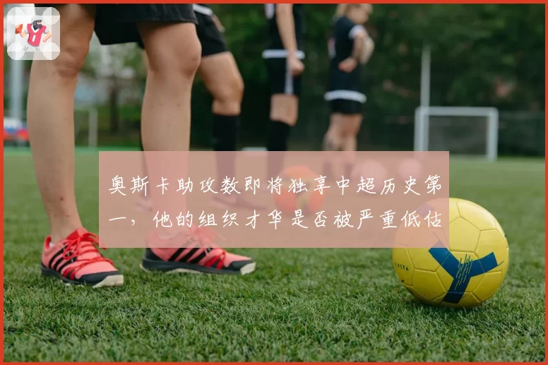 奥斯卡助攻数即将独享中超历史第一,他的组织才华是否被严重低估?