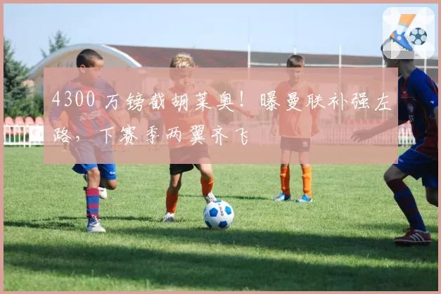 4300 万镑截胡莱奥！曝曼联补强左路，下赛季两翼齐飞