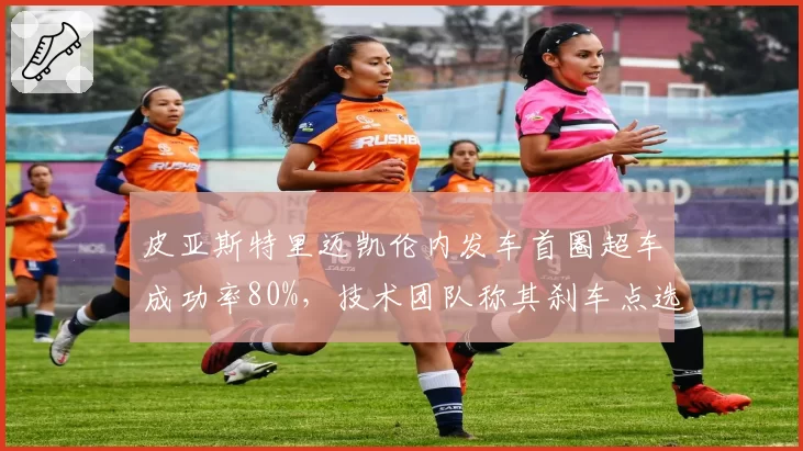 皮亚斯特里迈凯伦内发车首圈超车成功率80%,技术团队称其刹车点选择极为激进