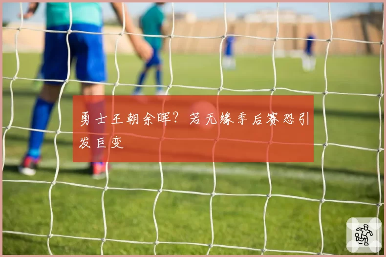 勇士王朝余晖？若无缘季后赛恐引发巨变