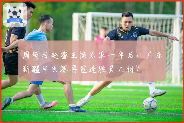 周琦与赵睿互换东家一年后,广东新疆半决赛再重逢胜负几何?