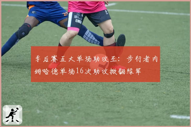 季后赛五大单场助攻王:步行者内姆哈德单场16次助攻掀翻绿军