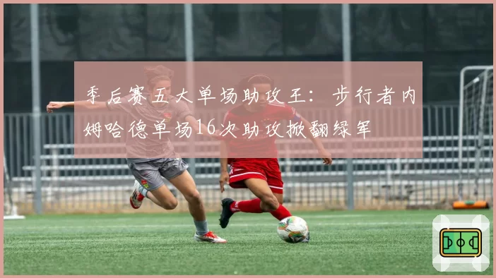 季后赛五大单场助攻王:步行者内姆哈德单场16次助攻掀翻绿军