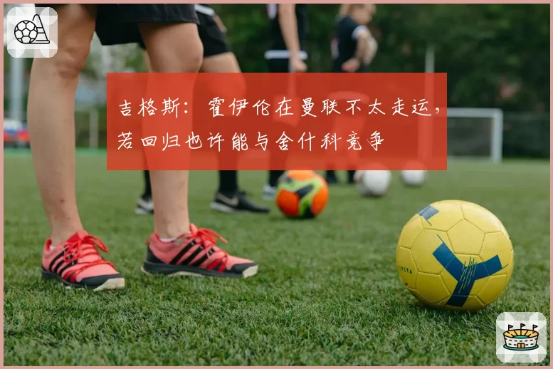 吉格斯：霍伊伦在曼联不太走运，若回归也许能与舍什科竞争