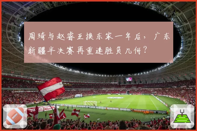 周琦与赵睿互换东家一年后，广东新疆半决赛再重逢胜负几何？
