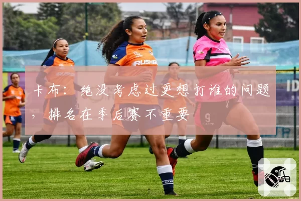 卡布：绝没考虑过更想打谁的问题，排名在季后赛不重要