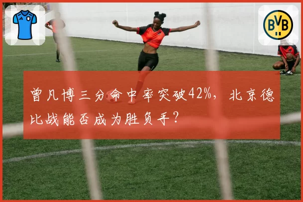 曾凡博三分命中率突破42%，北京德比战能否成为胜负手？