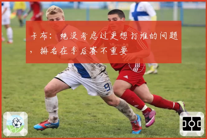 卡布:绝没考虑过更想打谁的问题,排名在季后赛不重要