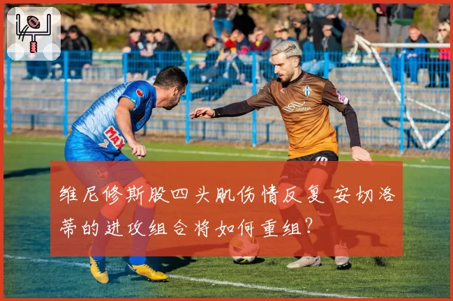 维尼修斯股四头肌伤情反复 安切洛蒂的进攻组合将如何重组?