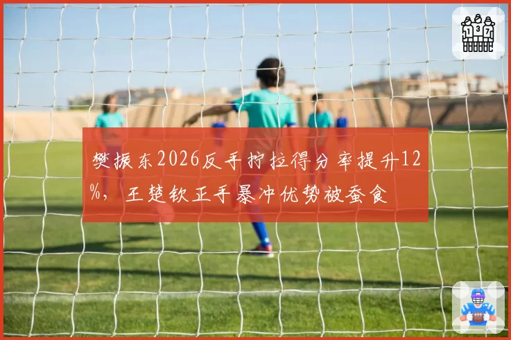 樊振东2026反手拧拉得分率提升12%，王楚钦正手暴冲优势被蚕食