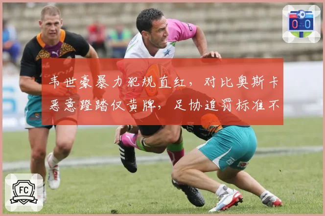 韦世豪暴力犯规直红,对比奥斯卡恶意蹬踏仅黄牌,足协追罚标准不一遭质疑