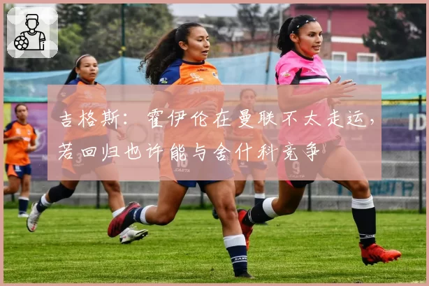 吉格斯:霍伊伦在曼联不太走运,若回归也许能与舍什科竞争