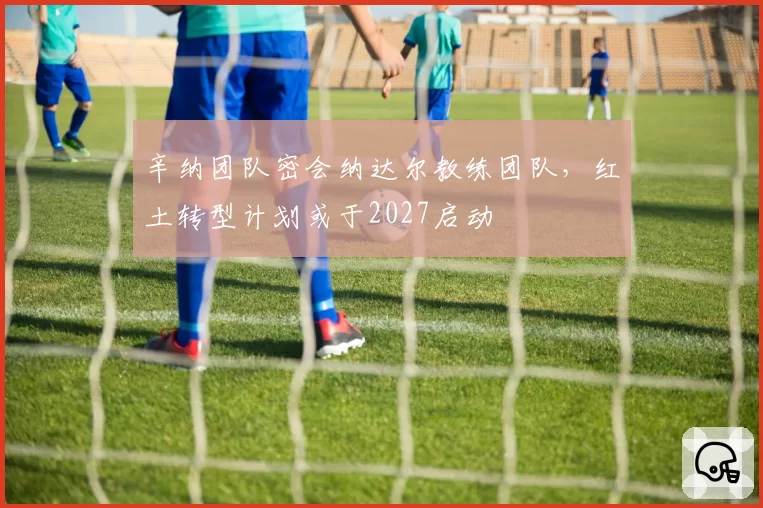 辛纳团队密会纳达尔教练团队，红土转型计划或于2027启动