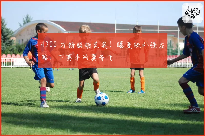 4300 万镑截胡莱奥！曝曼联补强左路，下赛季两翼齐飞