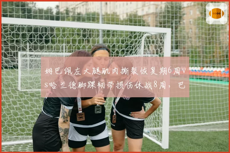 姆巴佩左大腿肌肉撕裂恢复期6周vs哈兰德脚踝韧带损伤休战8周,巴黎锋线危机更紧迫