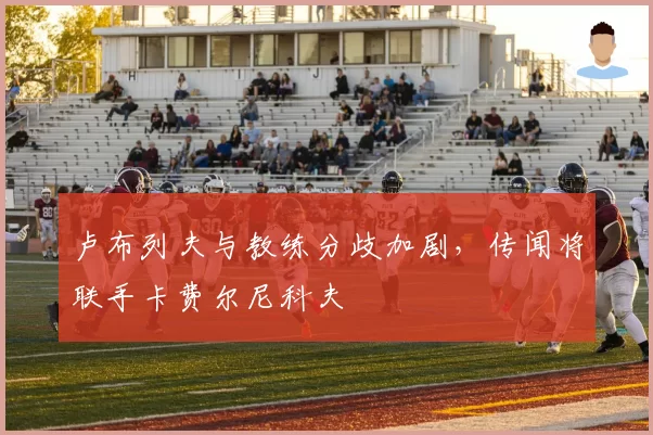 卢布列夫与教练分歧加剧,传闻将联手卡费尔尼科夫
