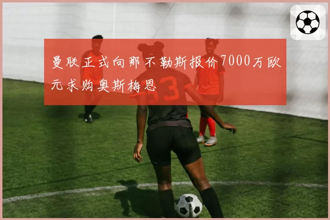 曼联正式向那不勒斯报价7000万欧元求购奥斯梅恩
