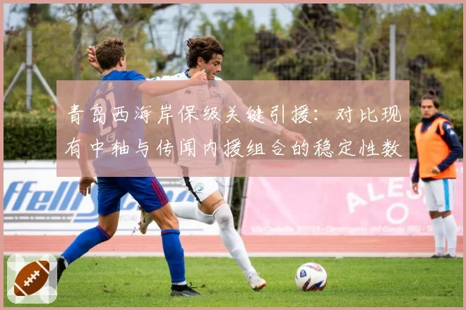 青岛西海岸保级关键引援：对比现有中轴与传闻内援组合的稳定性数据