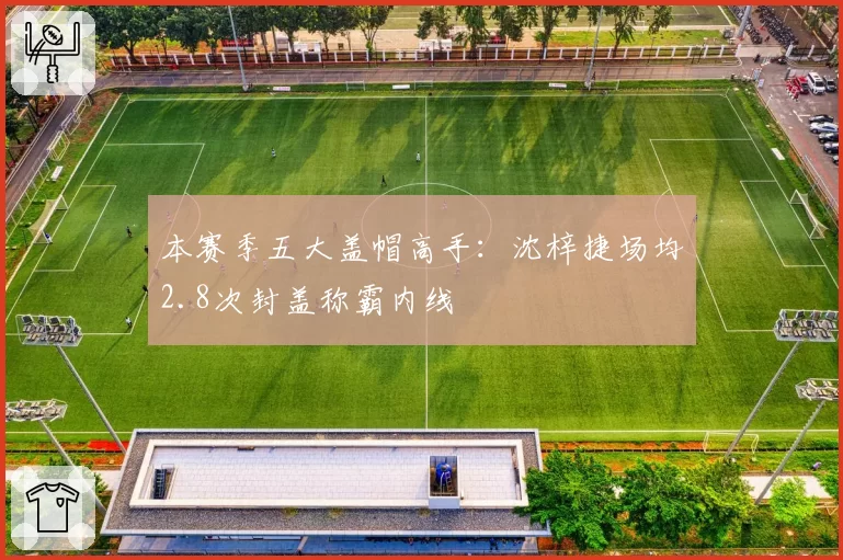 本赛季五大盖帽高手:沈梓捷场均2.8次封盖称霸内线