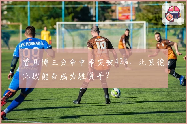 曾凡博三分命中率突破42%，北京德比战能否成为胜负手？