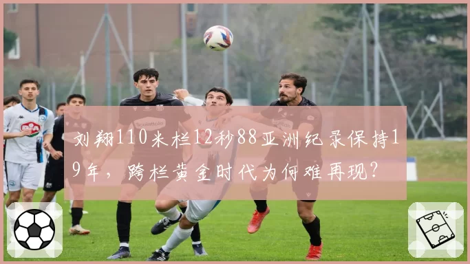 刘翔110米栏12秒88亚洲纪录保持19年，跨栏黄金时代为何难再现？