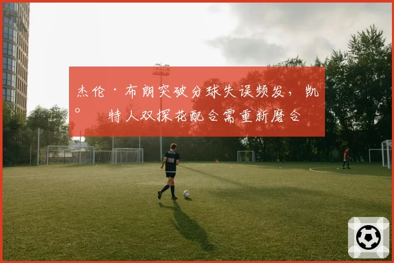杰伦·布朗突破分球失误频发，凯尔特人双探花配合需重新磨合