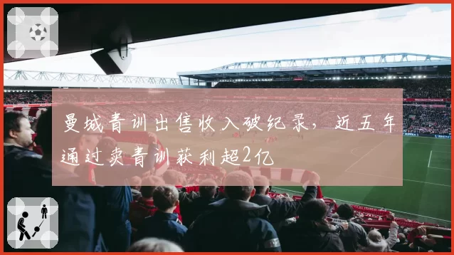 曼城青训出售收入破纪录，近五年通过卖青训获利超2亿
