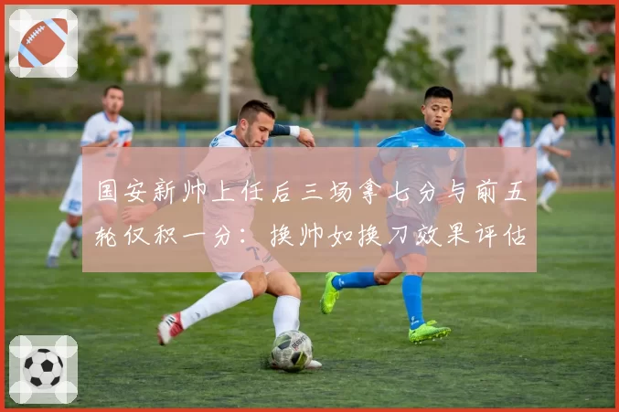 国安新帅上任后三场拿七分与前五轮仅积一分：换帅如换刀效果评估