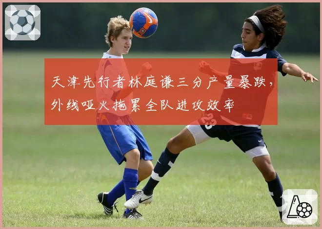 天津先行者林庭谦三分产量暴跌,外线哑火拖累全队进攻效率