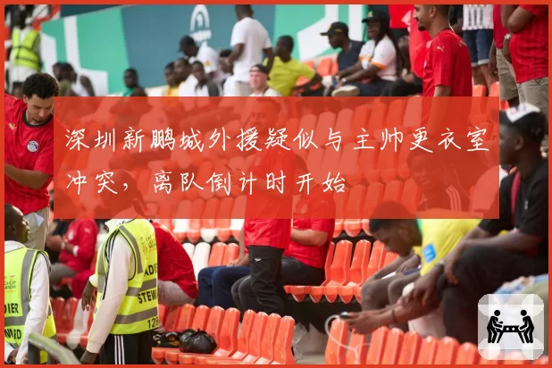 深圳新鹏城外援疑似与主帅更衣室冲突，离队倒计时开始