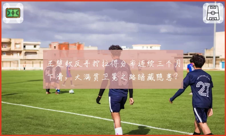 王楚钦反手拧拉得分率连续三个月下滑，大满贯卫冕之路暗藏隐患？