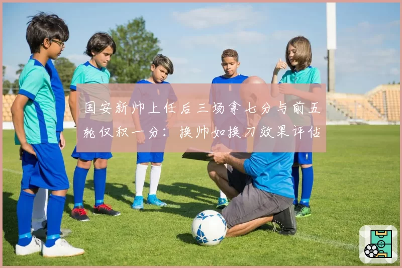 国安新帅上任后三场拿七分与前五轮仅积一分：换帅如换刀效果评估