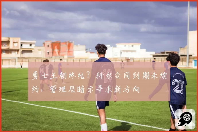 勇士王朝终结?科尔合同到期未续约,管理层暗示寻求新方向