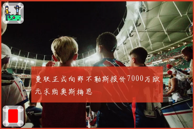 曼联正式向那不勒斯报价7000万欧元求购奥斯梅恩