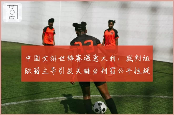 中国女排世锦赛遇意大利，裁判组欧籍主导引发关键分判罚公平性疑虑