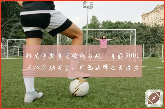 维尼修斯皇马续约分歧:年薪3000万vs浮动奖金,巴西边锋会否成为下一个C罗?