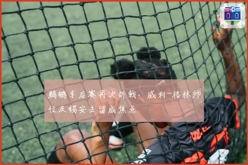 鹈鹕季后赛再次折戟,威利-格林帅位及锡安去留成焦点