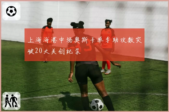 上海海港中场奥斯卡单季助攻数突破20大关创纪录