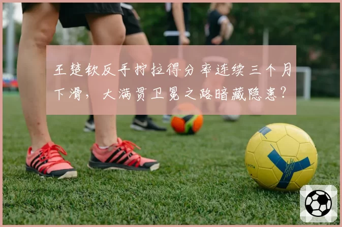 王楚钦反手拧拉得分率连续三个月下滑，大满贯卫冕之路暗藏隐患？