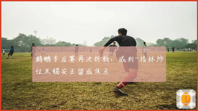 鹈鹕季后赛再次折戟，威利-格林帅位及锡安去留成焦点