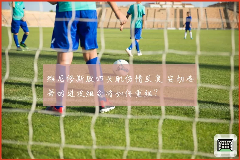 维尼修斯股四头肌伤情反复 安切洛蒂的进攻组合将如何重组？