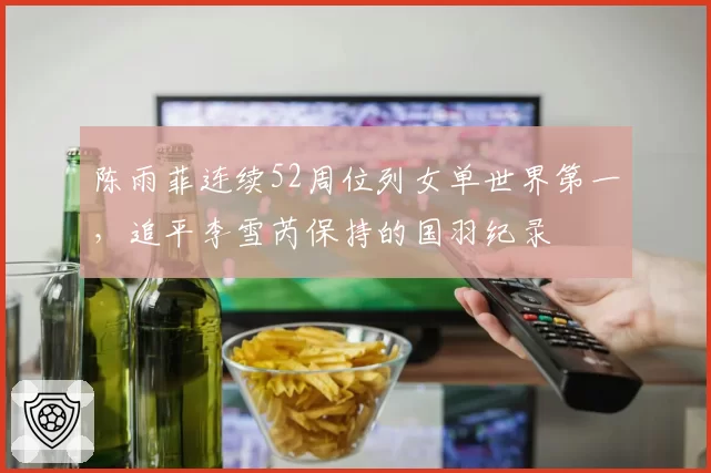 陈雨菲连续52周位列女单世界第一，追平李雪芮保持的国羽纪录