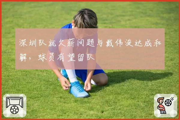 深圳队就欠薪问题与戴伟浚达成和解，球员有望留队
