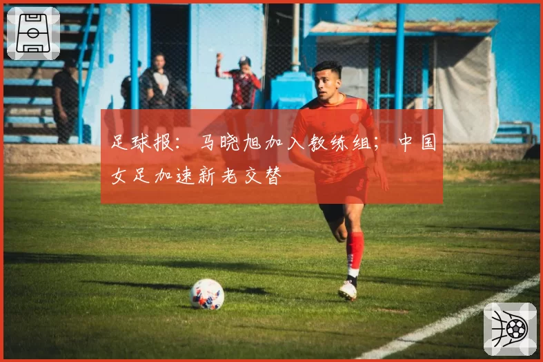 足球报：马晓旭加入教练组；中国女足加速新老交替